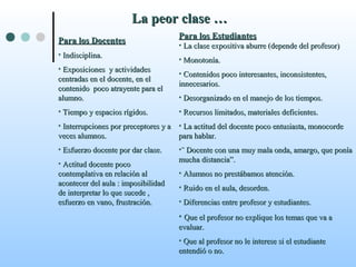 La peor clase …La peor clase …
Para los DocentesPara los Docentes
• Indisciplina.Indisciplina.
• Exposiciones y actividadesExposiciones y actividades
centradas en el docente, en elcentradas en el docente, en el
contenido poco atrayente para elcontenido poco atrayente para el
alumno.alumno.
• Tiempo y espacios rígidos.Tiempo y espacios rígidos.
• Interrupciones por preceptores y aInterrupciones por preceptores y a
veces alumnos.veces alumnos.
• Esfuerzo docente por dar clase.Esfuerzo docente por dar clase.
• Actitud docente pocoActitud docente poco
contemplativa en relación alcontemplativa en relación al
acontecer del aula : imposibilidadacontecer del aula : imposibilidad
de interpretar lo que sucede ,de interpretar lo que sucede ,
esfuerzo en vano, frustración.esfuerzo en vano, frustración.
Para los EstudiantesPara los Estudiantes
• La clase expositiva aburre (depende del profesor)La clase expositiva aburre (depende del profesor)
• Monotonía.Monotonía.
• Contenidos poco interesantes, inconsistentes,Contenidos poco interesantes, inconsistentes,
innecesarios.innecesarios.
• Desorganizado en el manejo de los tiempos.Desorganizado en el manejo de los tiempos.
• Recursos limitados, materiales deficientes.Recursos limitados, materiales deficientes.
• La actitud del docente poco entusiasta, monocordeLa actitud del docente poco entusiasta, monocorde
para hablar.para hablar.
•¨ Docente con una muy mala onda, amargo, que ponía¨ Docente con una muy mala onda, amargo, que ponía
mucha distancia”.mucha distancia”.
• Alumnos no prestábamos atención.Alumnos no prestábamos atención.
• Ruido en el aula, desorden.Ruido en el aula, desorden.
• Diferencias entre profesor y estudiantes.Diferencias entre profesor y estudiantes.
• Que el profesor no explique los temas que va aQue el profesor no explique los temas que va a
evaluar.evaluar.
• Que al profesor no le interese si el estudianteQue al profesor no le interese si el estudiante
entendió o no.entendió o no.
 