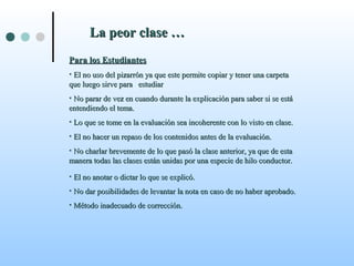La peor clase …La peor clase …
Para los EstudiantesPara los Estudiantes
• El no uso del pizarrón ya que este permite copiar y tener una carpetaEl no uso del pizarrón ya que este permite copiar y tener una carpeta
que luego sirve para estudiarque luego sirve para estudiar
• No parar de vez en cuando durante la explicación para saber si se estáNo parar de vez en cuando durante la explicación para saber si se está
entendiendo el tema.entendiendo el tema.
• Lo que se tome en la evaluación sea incoherente con lo visto en clase.Lo que se tome en la evaluación sea incoherente con lo visto en clase.
• El no hacer un repaso de los contenidos antes de la evaluación.El no hacer un repaso de los contenidos antes de la evaluación.
• No charlar brevemente de lo que pasó la clase anterior, ya que de estaNo charlar brevemente de lo que pasó la clase anterior, ya que de esta
manera todas las clases están unidas por una especie de hilo conductor.manera todas las clases están unidas por una especie de hilo conductor.
• El no anotar o dictar lo que se explicó.El no anotar o dictar lo que se explicó.
• No dar posibilidades de levantar la nota en caso de no haber aprobado.No dar posibilidades de levantar la nota en caso de no haber aprobado.
• Método inadecuado de corrección.Método inadecuado de corrección.
 