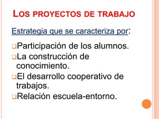 LOS PROYECTOS DE TRABAJO
Estrategia que se caracteriza por:
Participación de los alumnos.
La construcción de
conocimiento.
El desarrollo cooperativo de
trabajos.
Relación escuela-entorno.
 