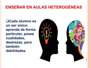 ENSEÑAR EN AULAS HETEROGÉNEAS
Cada alumno es
un ser único:
aprende de forma
particular, posee
cualidades,
destrezas, pero
también
debilidades.
 