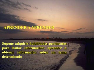 APRENDER A APRENDER 
Supone adquirir habilidades pertinentes 
para hallar información: aprender a 
obtener información sobre un tema 
determinado 
 