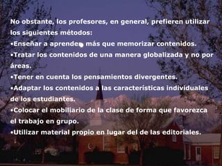 No obstante, los profesores, en general, prefieren utilizar 
los siguientes métodos: 
•Enseñar a aprender, más que memorizar contenidos. 
•Tratar los contenidos de una manera globalizada y no por 
áreas. 
•Tener en cuenta los pensamientos divergentes. 
•Adaptar los contenidos a las características individuales 
de los estudiantes. 
•Colocar el mobiliario de la clase de forma que favorezca 
el trabajo en grupo. 
•Utilizar material propio en lugar del de las editoriales. 
Investigación 
 