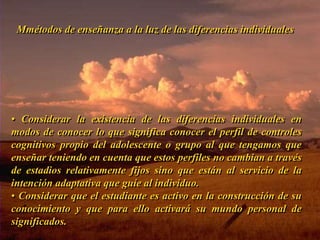 Mmétodos de enseñanza a la luz de las diferencias individuales 
• Considerar la existencia de las diferencias individuales en 
modos de conocer lo que significa conocer el perfil de controles 
cognitivos propio del adolescente o grupo al que tengamos que 
enseñar teniendo en cuenta que estos perfiles no cambian a través 
de estadios relativamente fijos sino que están al servicio de la 
intención adaptativa que guíe al individuo. 
• Considerar que el estudiante es activo en la construcción de su 
conocimiento y que para ello activará su mundo personal de 
significados. 
Inicio 
 