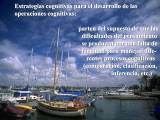 Estrategias cognitivas para el desarrollo de las 
operaciones cognitivas: 
parten del supuesto de que las 
dificultades del pensamiento 
se producen por una falta de 
facilidad para manejar dife-rentes 
procesos cognitivos 
(comparación, clasificación, 
inferencia, etc.) 
 