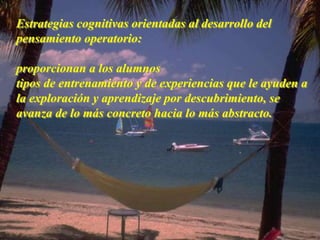 Estrategias cognitivas orientadas al desarrollo del 
pensamiento operatorio: 
proporcionan a los alumnos 
tipos de entrenamiento y de experiencias que le ayuden a 
la exploración y aprendizaje por descubrimiento, se 
avanza de lo más concreto hacia lo más abstracto. 
 