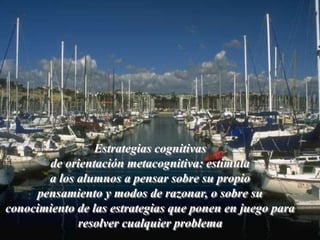 Estrategias cognitivas 
de orientación metacognitiva: estimula 
a los alumnos a pensar sobre su propio 
pensamiento y modos de razonar, o sobre su 
conocimiento de las estrategias que ponen en juego para 
resolver cualquier problema 
 