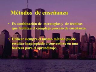 Métodos de enseñanza 
• Es combinación de estrategias y de técnicas 
que facilitan el complejo proceso de enseñanza. 
• Utilizar siempre el mismo método puede 
resultar inapropiado o convertirse en una 
barrera para el aprendizaje. 
 
