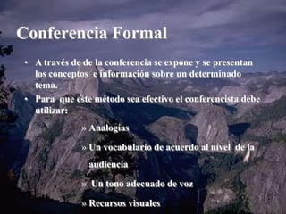 Conferencia Formal 
• A través de de la conferencia se expone y se presentan 
los conceptos e información sobre un determinado 
tema. 
• Para que este método sea efectivo el conferencista debe 
utilizar: 
» Analogías 
» Un vocabulario de acuerdo al nível de la 
audiencia 
» Un tono adecuado de voz 
» Recursos visuales 
 