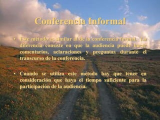 Conferencia Informal 
• Este método es similar al de la conferencia formal. La 
diferencia consiste en que la audiencia puede hacer 
comentarios, aclaraciones y preguntas durante el 
transcurso de la conferencia. 
• Cuando se utiliza este método hay que tener en 
consideración que haya el tiempo suficiente para la 
participación de la audiencia. 
 