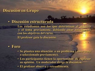 Discusión en Grupo 
Discusión en Grupo 
• Discusión estructurada 
Los estudiantes son los que determinan el objetivo 
y el tema previamente, debiendo estar relacionado 
con los objetivos del curso. 
El profesor guía la discusión. 
• Foro 
• Se plantea una situación o un problema ( emergente 
o seleccionado previamente). 
• Los participantes tienen la oportunidad de expresar 
su opinión. Un moderador dirige la discusión. 
• El profesor observa y retroalimenta. 
 