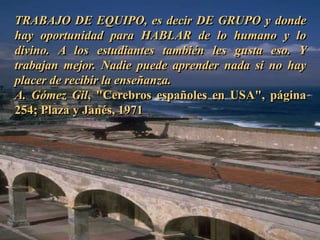 TRABAJO DE EQUIPO, es decir DE GRUPO y donde 
hay oportunidad para HABLAR de lo humano y lo 
divino. A los estudiantes también les gusta eso. Y 
trabajan mejor. Nadie puede aprender nada si no hay 
placer de recibir la enseñanza. 
A. Gómez Gil, "Cerebros españoles en USA", página 
254; Plaza y Janés, 1971 
 