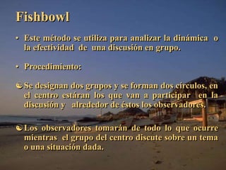 Fishbowl 
• Este método se utiliza para analizar la dinámica o 
la efectividad de una discusión en grupo. 
• Procedimiento: 
Se designan dos grupos y se forman dos círculos, en 
el centro estáran los que van a participar en la 
discusión y alrededor de éstos los observadores. 
Los observadores tomarán de todo lo que ocurre 
mientras el grupo del centro discute sobre un tema 
o una situación dada. 
 