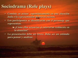 Sociodrama (Role plays) 
• Consiste en actuar espontáneamente en una situación 
dada o la representación de breves escenas. 
• Los participantes se identificarán con el personaje que 
representan. 
¿Cómo ellos actuarían si estuvieran realmente en 
la situación? 
• La presentación debe ser breve. Debe ser un estímulo 
para pensar y analizar. 
 