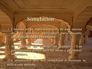 Simulación 
• Consiste en la representación de una escena 
de una situación particular, para discutir 
ampliamente sobre la misma. 
• Se requiere un trabajo en equipo. Los 
participantes deben aportar ideas y presentar 
soluciones. 
•En situaciones que son complejas o costosas se 
utiliza este método. 
 