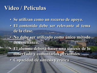 Video / Películas 
• Se utilizan como un recurso de apoyo. 
• El contenido debe ser relevante al tema 
de la clase. 
• No debe ser utilizado como único método 
de enseñanza. 
• El alumno deberá hacer una síntesis de lo 
observado y comentarios personales 
• Capacidad de síntesis y crítica 
 
