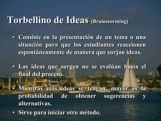 Torbellino de Ideas (Brainstorming) 
• Consiste en la presentación de un tema o una 
situación para que los estudiantes reaccionen 
espontáneamente de manera que surjan ideas. 
• Las ideas que surgen no se evalúan hasta el 
final del proceso. 
• Mientras más ideas se tengan, mayor es la 
probabilidad de obtener sugerencias y 
alternativas. 
• Sirve para iniciar otro método. 
 