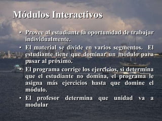 Módulos Interactivos 
• Provee al estudiante la oportunidad de trabajar 
individualmente. 
• El material se divide en varios segmentos. El 
estudiante tiene que dominar un módulo para 
pasar al próximo. 
• El programa corrige los ejercicios, si determina 
que el estudiante no domina, el programa le 
asigna más ejercicios hasta que domine el 
módulo. 
• El profesor determina que unidad va a 
modular 
 