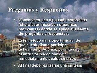 Preguntas y Respuestas 
• Consiste en una discusión controlada 
(el profesor inicia con preguntas 
motivantes) donde se aplica el sistema 
de preguntas y respuestas. 
• Este método da la oportunidad de 
que el estudiante participe 
activamente. Además permite que 
el intructor pueda corregir 
inmediatamente cualquier error. 
• Al final debe realizarse una síntesis 
 