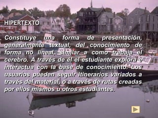 HIPERTEXTO Hipertexto 
Constituye una forma de presentación, 
generalmente textual, del conocimiento de 
forma no lineal, similar a como trabaja el 
cerebro. A través de él el estudiante explora e 
interactua con la base de conocimiento. Los 
usuarios pueden seguir itinerarios variados a 
través del material, o a través de rutas creadas 
por ellos mismos u otros estudiantes. 
 