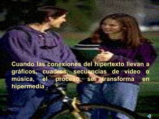 Cuando las conexiones del hipertexto llevan a 
gráficos, cuadros, secuencias de vídeo o 
música, el proceso se transforma en 
hipermedia . 
 