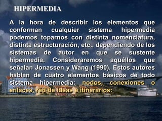 A la hora de describir los elementos que 
conforman cualquier sistema hipermedia 
podemos toparnos con distinta nomenclatura, 
distinta estructuración, etc.. dependiendo de los 
sistemas de autor en que se sustente 
hipermedia. Consideraremos aquéllos que 
señalan Jonassen y Wang (1990). Estos autores 
hablan de cuatro elementos básicos de todo 
sistema hipermedia: nodos, conexiones o 
enlaces, red de ideas e itinerarios: 
Hipermedia 
HIPERMEDIA 
 