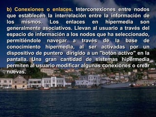 b) Conexiones o enlaces. Interconexiones entre nodos 
que establecen la interrelación entre la información de 
los mismos. Los enlaces en hipermedia son 
generalmente asociativos. Llevan al usuario a través del 
espacio de información a los nodos que ha seleccionado, 
permitiéndole navegar a través de la base de 
conocimiento hipermedia, al ser activadas por un 
dispositivo de puntero dirigido a un "botón activo" en la 
pantalla. Una gran cantidad de sistemas hipermedia 
permiten al usuario modificar algunas conexiones o crear 
nuevas. 
 