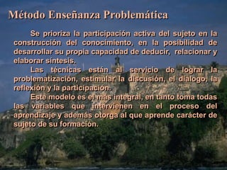 Método Enseñanza Problemática 
Se prioriza la participación activa del sujeto en la 
construcción del conocimiento, en la posibilidad de 
desarrollar su propia capacidad de deducir, relacionar y 
elaborar síntesis. 
Las técnicas están al servicio de lograr la 
problematización, estimular la discusión, el dialogo, la 
reflexión y la participación. 
Este modelo es el más integral, en tanto toma todas 
las variables que intervienen en el proceso del 
aprendizaje y además otorga al que aprende carácter de 
sujeto de su formación. 
 