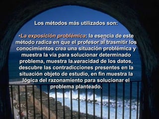 Los métodos más utilizados son: 
•La exposición problémica: la esencia de este 
método radica en que el profesor al trasmitir los 
conocimientos crea una situación problémica y 
muestra la vía para solucionar determinado 
problema, muestra la veracidad de los datos, 
descubre las contradicciones presentes en la 
situación objeto de estudio, en fin muestra la 
lógica del razonamiento para solucionar el 
problema planteado. 
 