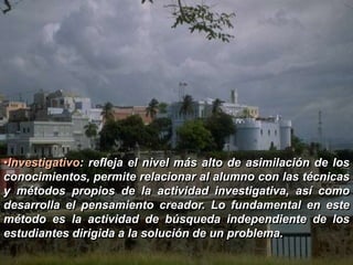 •Investigativo: refleja el nivel más alto de asimilación de los 
conocimientos, permite relacionar al alumno con las técnicas 
y métodos propios de la actividad investigativa, así como 
desarrolla el pensamiento creador. Lo fundamental en este 
método es la actividad de búsqueda independiente de los 
estudiantes dirigida a la solución de un problema. 
 
