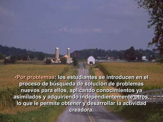•Por problemas: los estudiantes se introducen en el 
proceso de búsqueda de solución de problemas 
nuevos para ellos, aplicando conocimientos ya 
asimilados y adquiriendo independientemente otros, 
lo que le permite obtener y desarrollar la actividad 
creadora. 
 
