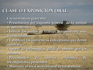 CLASE O EXPOSICIÓN ORAL 
Características generales: 
• Presentación del esquema general de la unidad 
de aprendizaje 
• Indicar los modos de trabajo independiente más 
recomendables 
• Establecer las estructuras conceptuales que deben 
asimilarse 
• Aporte de información difícil de obtener por los 
alumnos 
• Presentación de aportes originales de 
investigaciones personales 
• Mantener el nivel motivacional de los alumnos 
 