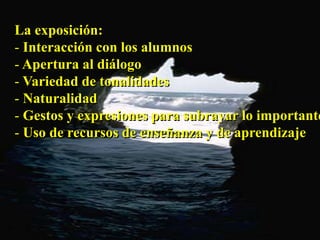 La exposición: 
- Interacción con los alumnos 
- Apertura al diálogo 
- Variedad de tonalidades 
- Naturalidad 
- Gestos y expresiones para subrayar lo importante 
- Uso de recursos de enseñanza y de aprendizaje 
 