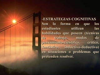 -ESTRATEGIAS COGNITIVAS 
Son la forma en que los 
estudiantes utilizan las 
habilidades que poseen (técnicas 
de trabajo, modos de 
pensamiento-científico, crítico, 
fantástico, inductivo-deductivo) 
en situaciones o problemas que 
pretenden resolver. 
 
