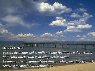ACTITUDES 
Forma de actuar del estudiante que facilitan su desarrollo, 
la mejora intelectual y su adaptación social. 
Componentes: cognitivo(sabe-juicio valor), emotivo (sentir), 
reactivo o emocional (actuación) 
 