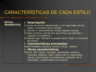 CARACTERÍSTICAS DE CADA ESTILO
ESTILO
PRAGMATICO
• Descripción
1) Gusta de actuar rápidamente y con seguridad con las
ideas y proyectos que le atraen.
2) Tienden a impacientarse cuando alguien teoriza.
3) Pisan la tierra cuando hay que tomar una decisión o
resolver un problema.
4) Piensan que “siempre se puede hacer mejor; si funciona
es bueno”.
• Características principales
Experimentador, práctico, directo, eficaz, realista.
• Otras características
Técnico, útil, rápido, decidido, planificador, positivo,
concreto, objetivo, claro, seguro de sí, organizador,
actual, solucionador de problemas, aplicador de lo
aprendido, y planificador de acciones.
 
