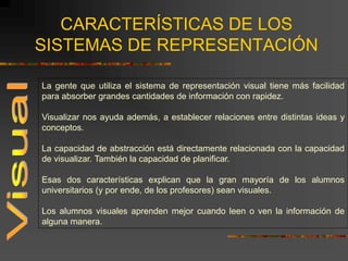 CARACTERÍSTICAS DE LOS
SISTEMAS DE REPRESENTACIÓN
La gente que utiliza el sistema de representación visual tiene más facilidad
para absorber grandes cantidades de información con rapidez.
Visualizar nos ayuda además, a establecer relaciones entre distintas ideas y
conceptos.
La capacidad de abstracción está directamente relacionada con la capacidad
de visualizar. También la capacidad de planificar.
Esas dos características explican que la gran mayoría de los alumnos
universitarios (y por ende, de los profesores) sean visuales.
Los alumnos visuales aprenden mejor cuando leen o ven la información de
alguna manera.
 