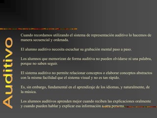 Cuando recordamos utilizando el sistema de representación auditivo lo hacemos de
manera secuencial y ordenada.
El alumno auditivo necesita escuchar su grabación mental paso a paso.
Los alumnos que memorizan de forma auditiva no pueden olvidarse ni una palabra,
porque no saben seguir.
El sistema auditivo no permite relacionar conceptos o elaborar conceptos abstractos
con la misma facilidad que el sistema visual y no es tan rápido.
Es, sin embargo, fundamental en el aprendizaje de los idiomas, y naturalmente, de
la música.
Los alumnos auditivos aprenden mejor cuando reciben las explicaciones oralmente
y cuando pueden hablar y explicar esa información a otra persona.
 