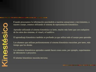 Cuando procesamos la información asociándola a nuestras sensaciones y movimientos, a
nuestro cuerpo, estamos utilizando el sistema de representación kinestésico.
Aprender utilizando el sistema kinestésico es lento, mucho más lento que con cualquiera
de los otros dos sistemas, el visual y el auditivo.
El aprendizaje kinestésico también es profundo ya que utiliza todo el cuerpo para aprender.
Los alumnos que utilizan preferentemente el sistema kinestésico necesitan, por tanto, más
tiempo que los demás.
Los alumnos kinestésicos aprenden cuando hacen cosas como, por ejemplo, experimentos
de laboratorio o proyectos.
El alumno kinestésico necesita moverse.
 