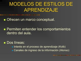 MODELOS DE ESTILOS DE
APRENDIZAJE
 Ofrecen un marco conceptual.
 Permiten entender los comportamientos
dentro del aula.
 Dos líneas:
 Interés en el proceso de aprendizaje (Kolb)
 Canales de ingreso de la información (Alonso)
 