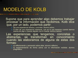MODELO DE KOLB
Supone que para aprender algo debemos trabajar
procesar la información que recibimos. Kolb dice
que, por un lado, podemos partir:
 De una experiencia directa y concreta: alumno activo.
 O bien de una experiencia abstracta, que es la que tenemos cuando leemos
acerca de algo o cuando alguien nos lo cuenta: alumno teórico.
Las experiencias que tengamos, concretas o
abstractas, se transforman en conocimiento
cuando las elaboramos de alguna de estas dos
formas:
 a) reflexionando y pensando sobre ellas: alumno reflexivo.
 b) experimentando de forma activa con la información recibida: alumno
pragmático.
 