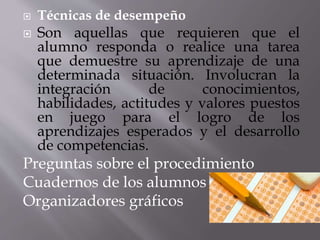  Técnicas de desempeño
 Son aquellas que requieren que el
alumno responda o realice una tarea
que demuestre su aprendizaje de una
determinada situación. Involucran la
integración de conocimientos,
habilidades, actitudes y valores puestos
en juego para el logro de los
aprendizajes esperados y el desarrollo
de competencias.
Preguntas sobre el procedimiento
Cuadernos de los alumnos
Organizadores gráficos
 