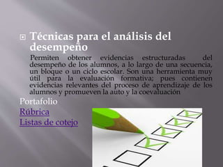  Técnicas para el análisis del
desempeño
Permiten obtener evidencias estructuradas del
desempeño de los alumnos, a lo largo de una secuencia,
un bloque o un ciclo escolar. Son una herramienta muy
útil para la evaluación formativa; pues contienen
evidencias relevantes del proceso de aprendizaje de los
alumnos y promueven la auto y la coevaluación
Portafolio
Rúbrica
Listas de cotejo
 