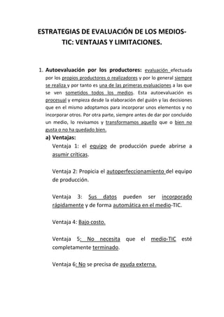 ESTRATEGIAS DE EVALUACIÓN DE LOS MEDIOS-
TIC: VENTAJAS Y LIMITACIONES.
1. Autoevaluación por los productores: evaluación efectuada
por los propios productores o realizadores y por lo general siempre
se realiza y por tanto es una de las primeras evaluaciones a las que
se ven sometidos todos los medios. Esta autoevaluación es
procesual y empieza desde la elaboración del guión y las decisiones
que en el mismo adoptamos para incorporar unos elementos y no
incorporar otros. Por otra parte, siempre antes de dar por concluido
un medio, lo revisamos y transformamos aquello que o bien no
gusta o no ha quedado bien.
a) Ventajas:
Ventaja 1: el equipo de producción puede abrirse a
asumir críticas.
Ventaja 2: Propicia el autoperfeccionamiento del equipo
de producción.
Ventaja 3: Sus datos pueden ser incorporado
rápidamente y de forma automática en el medio-TIC.
Ventaja 4: Bajo costo.
Ventaja 5: No necesita que el medio-TIC esté
completamente terminado.
Ventaja 6: No se precisa de ayuda externa.
 