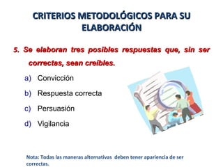 CRITERIOS METODOLÓGICOS PARA SUCRITERIOS METODOLÓGICOS PARA SU
ELABORACIÓNELABORACIÓN
55. Se elaboran tres posibles respuestas que, sin ser. Se elaboran tres posibles respuestas que, sin ser
correctas, sean creíbles.correctas, sean creíbles.
a) Convicción
b) Respuesta correcta
c) Persuasión
d) Vigilancia
Nota: Todas las maneras alternativas deben tener apariencia de ser
correctas.
 