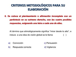CRITERIOS METODOLÓGICOS PARA SUCRITERIOS METODOLÓGICOS PARA SU
ELABORACIÓNELABORACIÓN
6. Se coloca el planteamiento o afirmación incompleta con un6. Se coloca el planteamiento o afirmación incompleta con un
paréntesis en su extremo derecho, con las cuatro posiblesparéntesis en su extremo derecho, con las cuatro posibles
respuestas, asignando una letra a cada una de ellas.respuestas, asignando una letra a cada una de ellas.
Al término que etimológicamente significa "mirar desde lo alto", e
induce a una idea de visión global se le llama ( )
a) Convicción c) Persuasión
b) Respuesta correcta d) Vigilancia
 