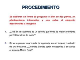 PROCEDIMIENTOPROCEDIMIENTO
Se elaboran en forma de pregunta; o bien en dos partes, un
planteamiento informativo y una sobre el elemento
desconocido o incógnita.
1. ¿Cuál es la superficie de un terreno que mide 56 metros de frente
por 78.5 metros de fondo?
2. Se va a plantar una huerta de aguacate en un terreno cuadrado
de una hectárea. ¿Cuántas plantas serán necesarias si se aplica
el sistema Marco Real?
 
