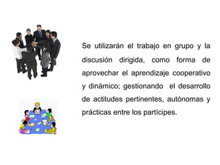 Se utilizarán el trabajo en grupo y la
discusión dirigida, como forma de
aprovechar el aprendizaje cooperativo
y dinámico; gestionando el desarrollo
de actitudes pertinentes, autónomas y
prácticas entre los partícipes.
 