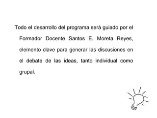 Todo el desarrollo del programa será guiado por el
Formador Docente Santos E. Moreta Reyes,
elemento clave para generar las discusiones en
el debate de las ideas, tanto individual como
grupal.
 