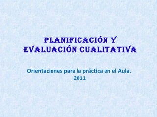 Planificación y
Evaluación cualitativa

Orientaciones para la práctica en el Aula.
                 2011
 