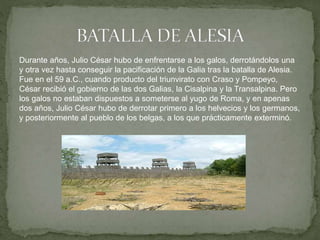 Durante años, Julio César hubo de enfrentarse a los galos, derrotándolos una
y otra vez hasta conseguir la pacificación de la Galia tras la batalla de Alesia.
Fue en el 59 a.C., cuando producto del triunvirato con Craso y Pompeyo,
César recibió el gobierno de las dos Galias, la Cisalpina y la Transalpina. Pero
los galos no estaban dispuestos a someterse al yugo de Roma, y en apenas
dos años, Julio César hubo de derrotar primero a los helvecios y los germanos,
y posteriormente al pueblo de los belgas, a los que prácticamente exterminó.
 